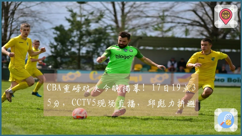 CBA重磅对决今晚揭幕！17日19点35分，CCTV5现场直播，邱彪力拼避免五连败