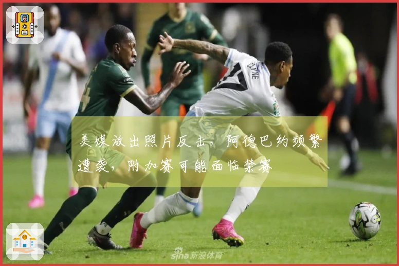 美媒放出照片反击，阿德巴约频繁遭袭，附加赛可能面临禁赛