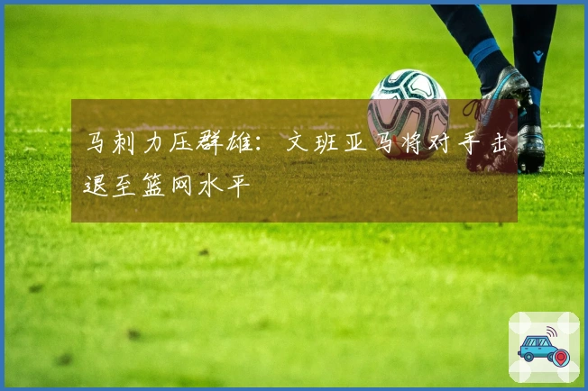 马刺力压群雄：文班亚马将对手击退至篮网水平