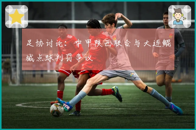 足协讨论：中甲陕西联合与大连鲲城点球判罚争议