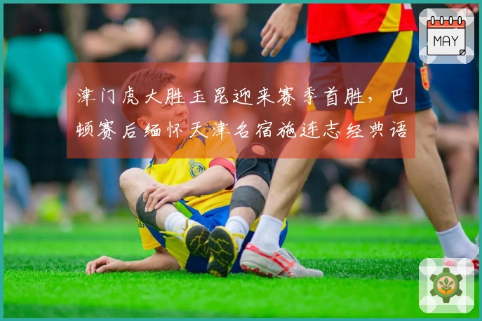 津门虎大胜玉昆迎来赛季首胜，巴顿赛后缅怀天津名宿施连志经典语录