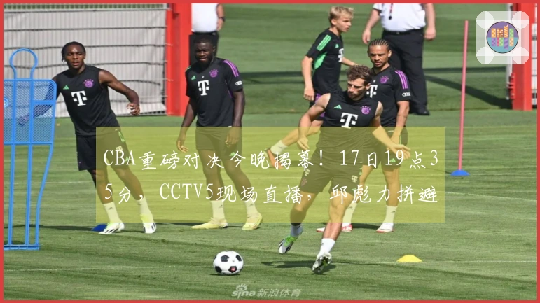 CBA重磅对决今晚揭幕！17日19点35分，CCTV5现场直播，邱彪力拼避免五连败