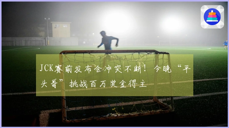 JCK赛前发布会冲突不断！今晚“平头哥”挑战百万奖金得主