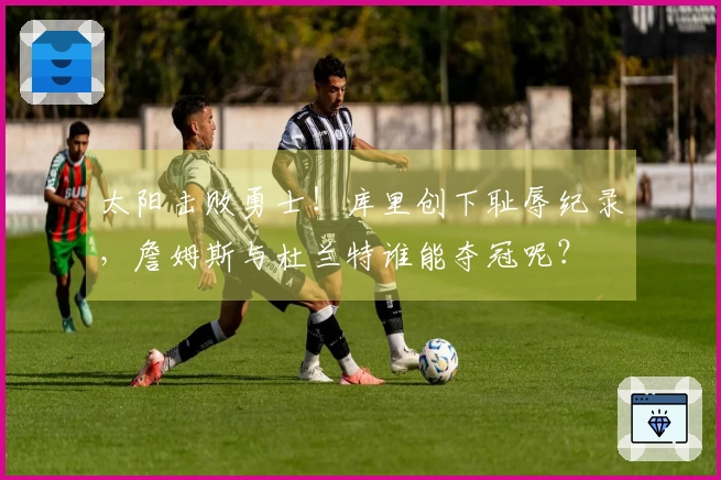 太阳击败勇士！库里创下耻辱纪录，詹姆斯与杜兰特谁能夺冠呢？