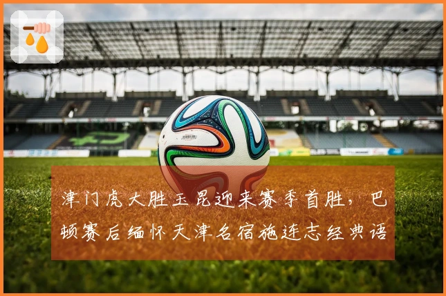 津门虎大胜玉昆迎来赛季首胜，巴顿赛后缅怀天津名宿施连志经典语录