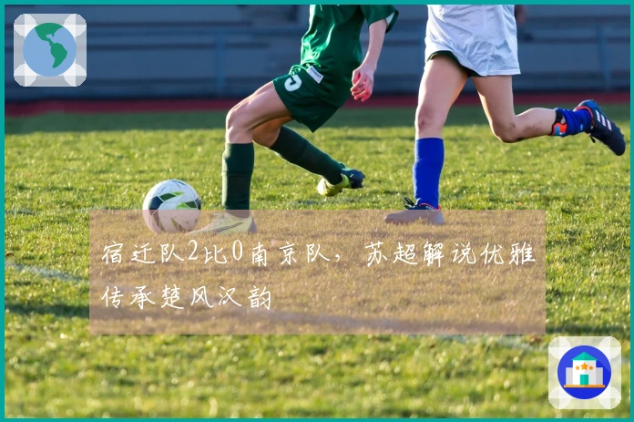 宿迁队2比0南京队，苏超解说优雅传承楚风汉韵