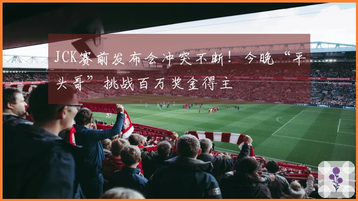 JCK赛前发布会冲突不断！今晚“平头哥”挑战百万奖金得主