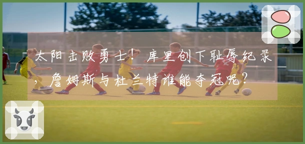 太阳击败勇士！库里创下耻辱纪录，詹姆斯与杜兰特谁能夺冠呢？